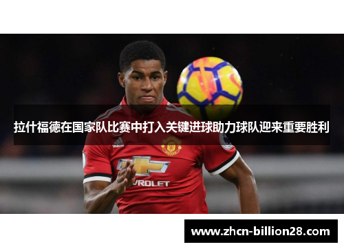 拉什福德在国家队比赛中打入关键进球助力球队迎来重要胜利